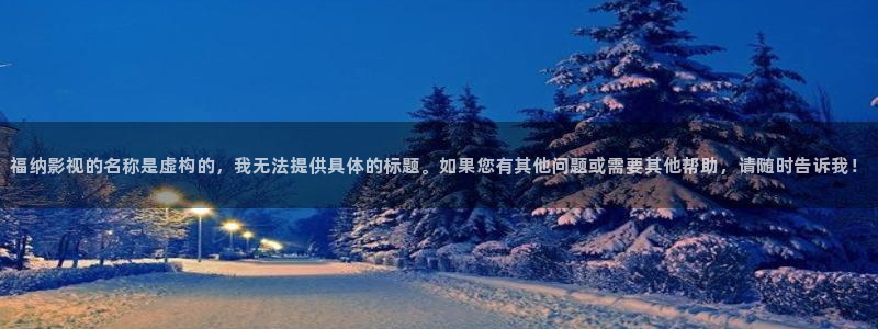 精东影业毛片：福纳影视的名称是虚构的，我无法提供具体的标题。如果您有其他问题或需要其他帮助，请随时告诉我！