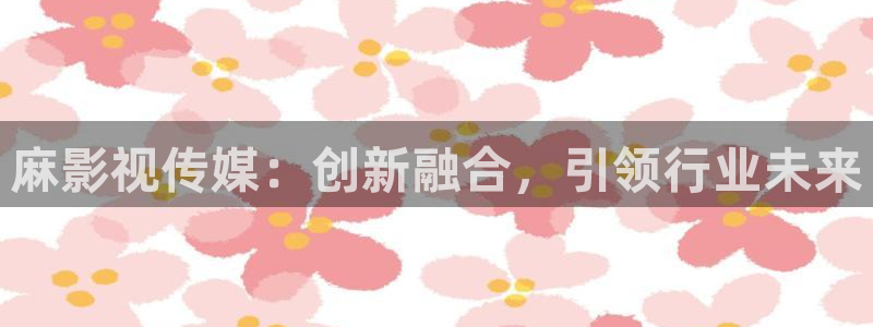 精东影业黄色片：麻影视传媒：创新融合，引领行业未来